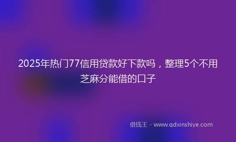 2025年热门77信用贷款好下款吗，整理5个不用芝麻分能借的口子