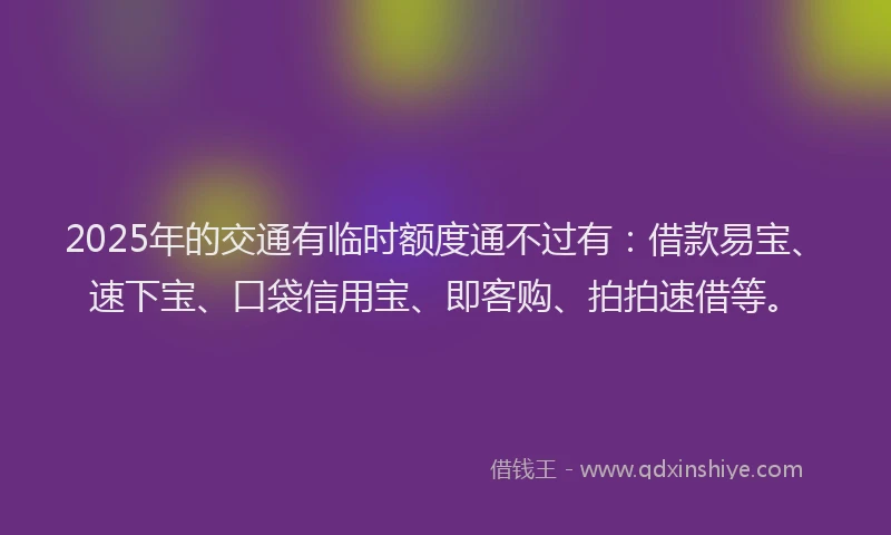 2025年的交通有临时额度通不过有：借款易宝、速下宝、口袋信用宝、即客购、拍拍速借等。