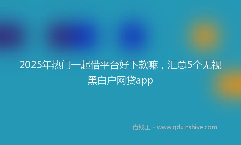 2025年热门一起借平台好下款嘛，汇总5个无视黑白户网贷app