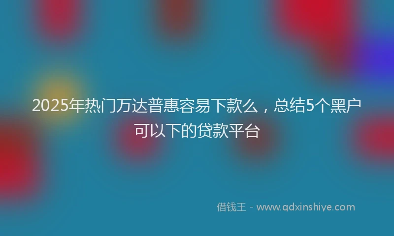 2025年热门万达普惠容易下款么，总结5个黑户可以下的贷款平台