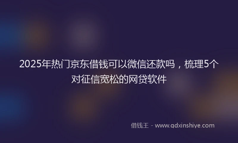 2025年热门京东借钱可以微信还款吗，梳理5个对征信宽松的网贷软件