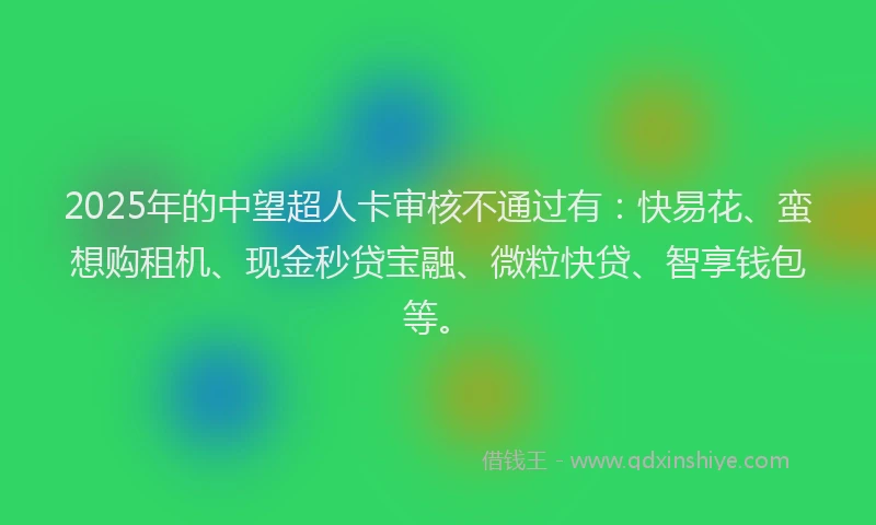 2025年的中望超人卡审核不通过有：快易花、蛮想购租机、现金秒贷宝融、微粒快贷、智享钱包等。