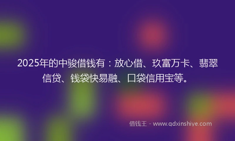 2025年的中骏借钱有：放心借、玖富万卡、翡翠信贷、钱袋快易融、口袋信用宝等。