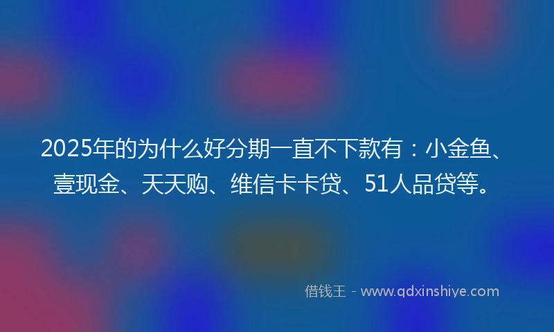 2025年的为什么好分期一直不下款有：小金鱼、壹现金、天天购、维信卡卡贷、51人品贷等。
