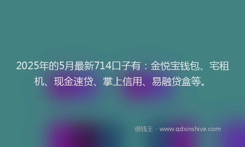 2025年的5月最新714口子有：金悦宝钱包、宅租机、现金速贷、掌上信用、易融贷盒等。