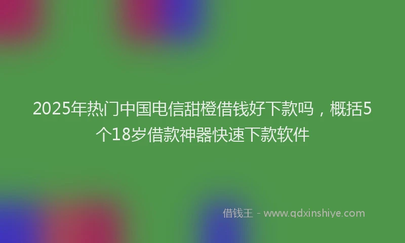2025年热门中国电信甜橙借钱好下款吗，概括5个18岁借款神器快速下款软件