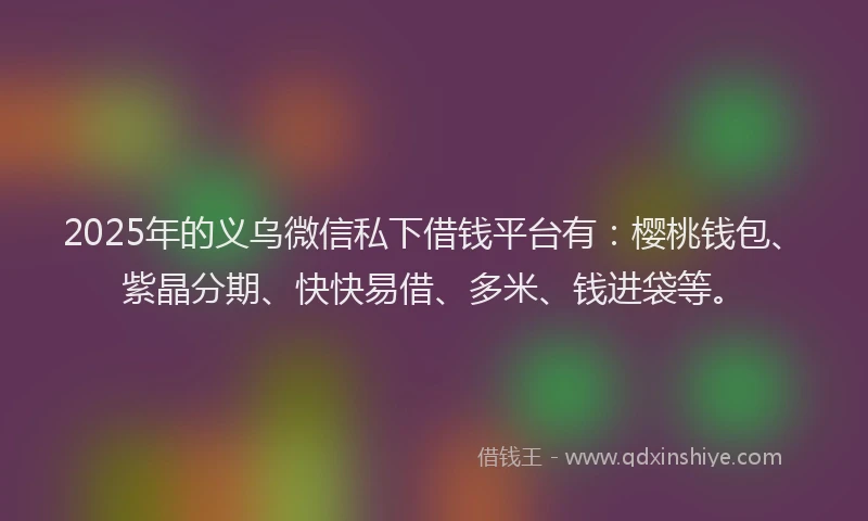 2025年的义乌微信私下借钱平台有：樱桃钱包、紫晶分期、快快易借、多米、钱进袋等。