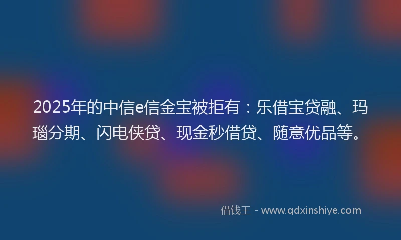 2025年的中信e信金宝被拒有：乐借宝贷融、玛瑙分期、闪电侠贷、现金秒借贷、随意优品等。