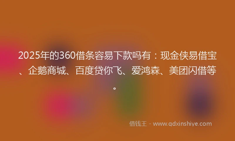 2025年的360借条容易下款吗有：现金侠易借宝、企鹅商城、百度贷你飞、爱鸿森、美团闪借等。