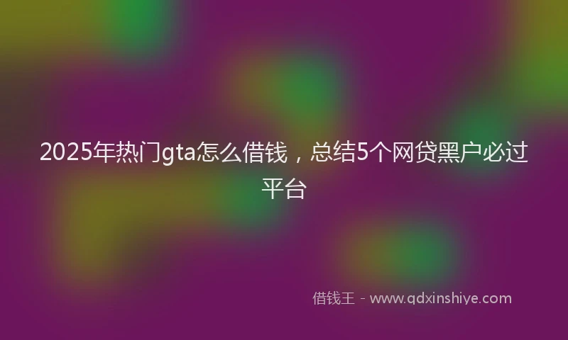 2025年热门gta怎么借钱，总结5个网贷黑户必过平台