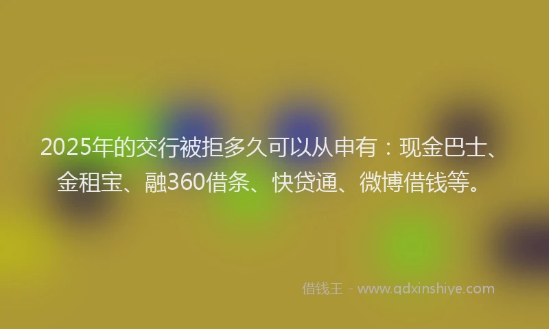 2025年的交行被拒多久可以从申有：现金巴士、金租宝、融360借条、快贷通、微博借钱等。