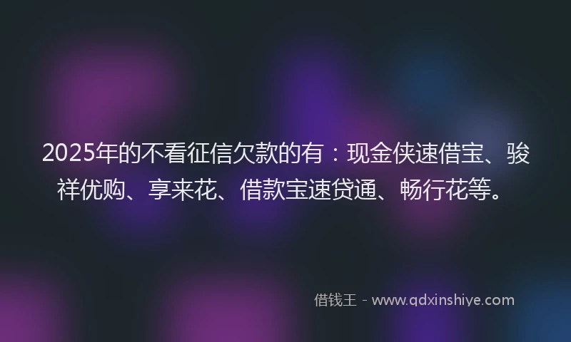 2025年的不看征信欠款的有：现金侠速借宝、骏祥优购、享来花、借款宝速贷通、畅行花等。