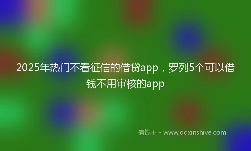 2025年热门不看征信的借贷app，罗列5个可以借钱不用审核的app