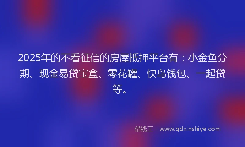 2025年的不看征信的房屋抵押平台有：小金鱼分期、现金易贷宝盒、零花罐、快鸟钱包、一起贷等。