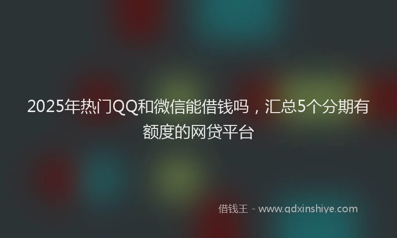 2025年热门QQ和微信能借钱吗，汇总5个分期有额度的网贷平台