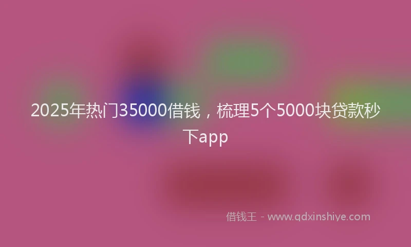 2025年热门35000借钱，梳理5个5000块贷款秒下app