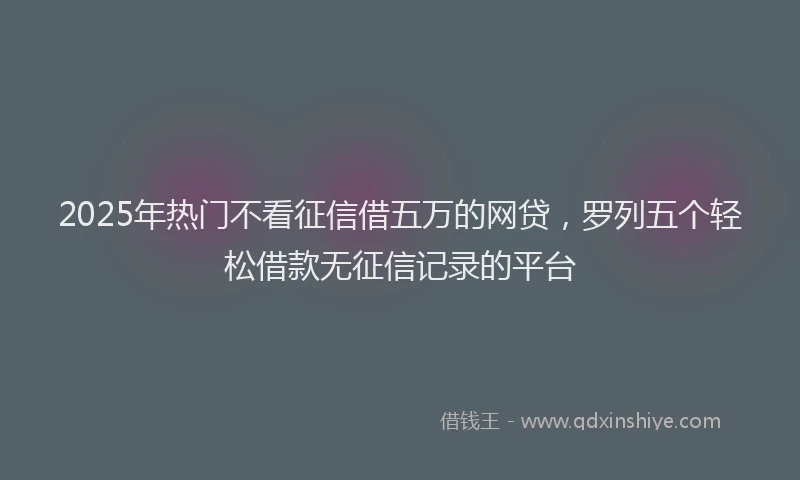 2025年热门不看征信借五万的网贷，罗列五个轻松借款无征信记录的平台