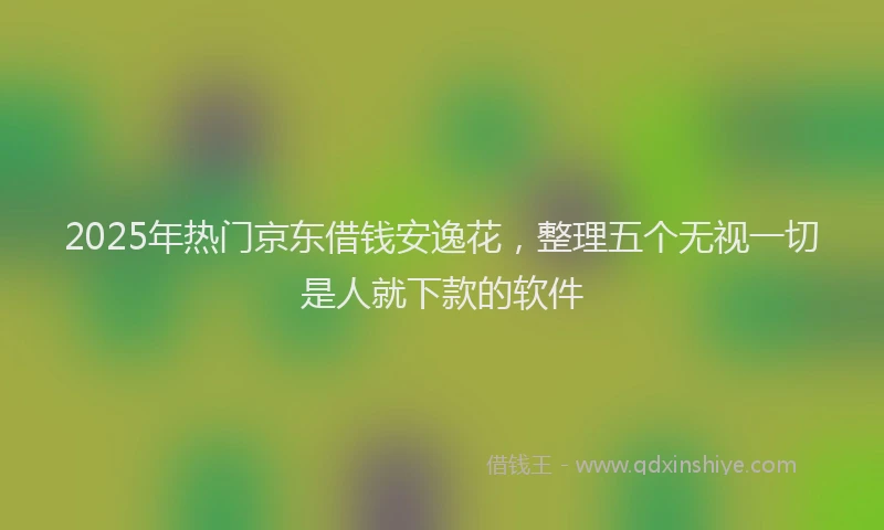 2025年热门京东借钱安逸花，整理五个无视一切是人就下款的软件