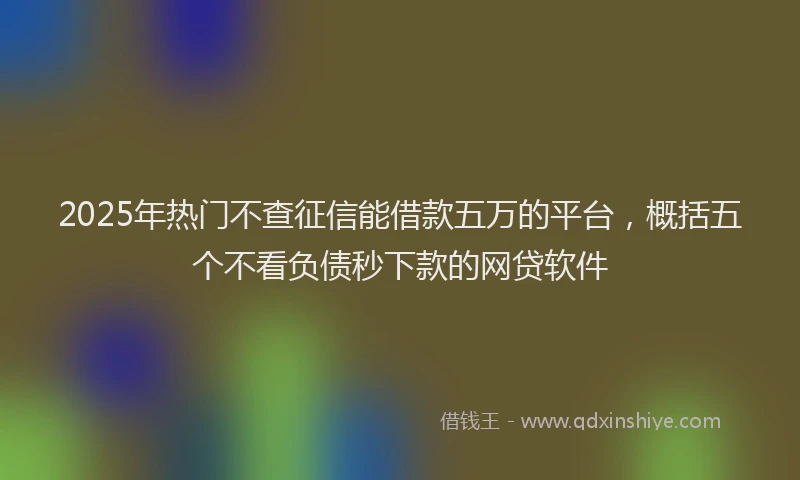 2025年热门不查征信能借款五万的平台，概括五个不看负债秒下款的网贷软件