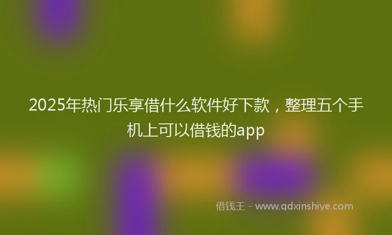 2025年热门乐享借什么软件好下款，整理五个手机上可以借钱的app