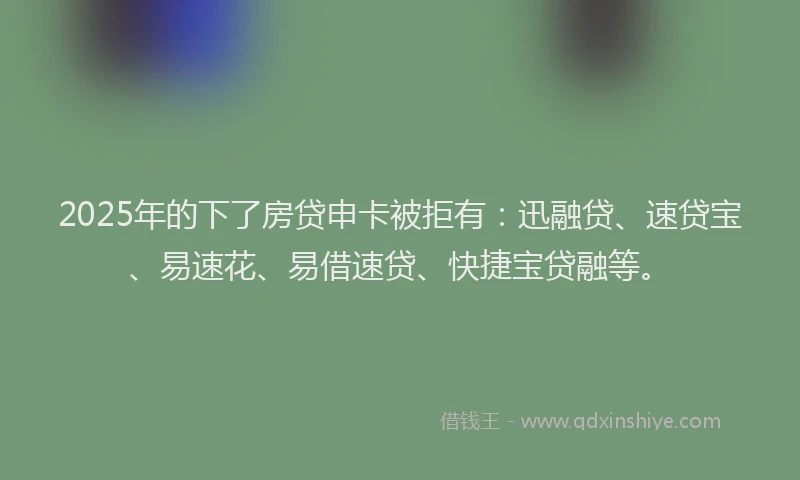 2025年的下了房贷申卡被拒有：迅融贷、速贷宝、易速花、易借速贷、快捷宝贷融等。