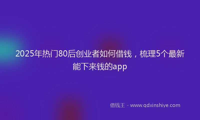 2025年热门80后创业者如何借钱，梳理5个最新能下来钱的app