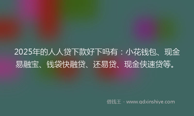 2025年的人人贷下款好下吗有：小花钱包、现金易融宝、钱袋快融贷、还易贷、现金侠速贷等。
