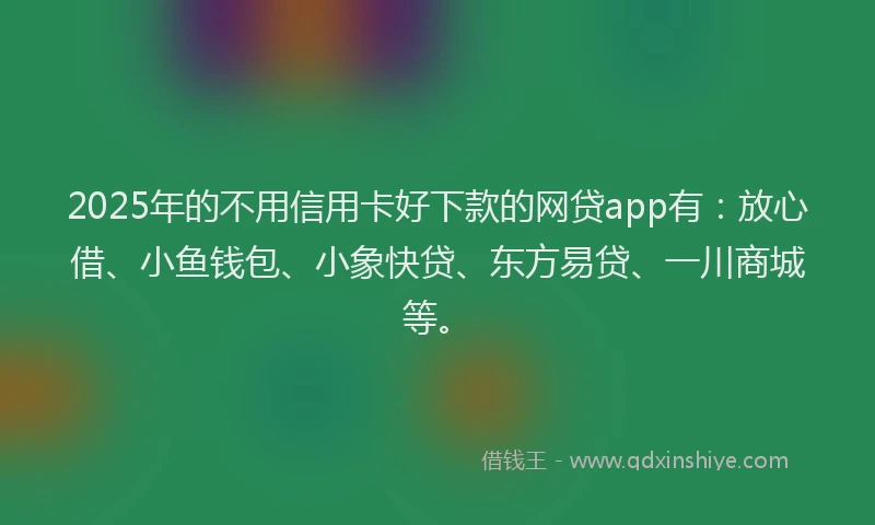 2025年的不用信用卡好下款的网贷app有：放心借、小鱼钱包、小象快贷、东方易贷、一川商城等。