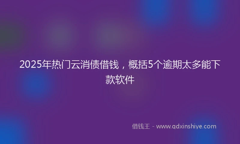 2025年热门云消债借钱，概括5个逾期太多能下款软件