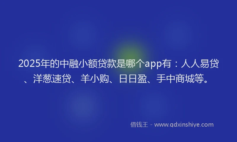 2025年的中融小额贷款是哪个app有：人人易贷、洋葱速贷、羊小购、日日盈、手中商城等。