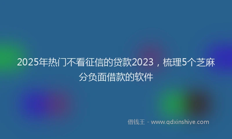 2025年热门不看征信的贷款2023，梳理5个芝麻分负面借款的软件