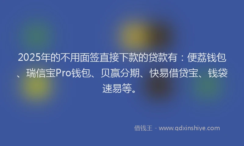 2025年的不用面签直接下款的贷款有：便荔钱包、瑞信宝Pro钱包、贝赢分期、快易借贷宝、钱袋速易等。