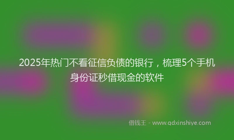 2025年热门不看征信负债的银行，梳理5个手机身份证秒借现金的软件