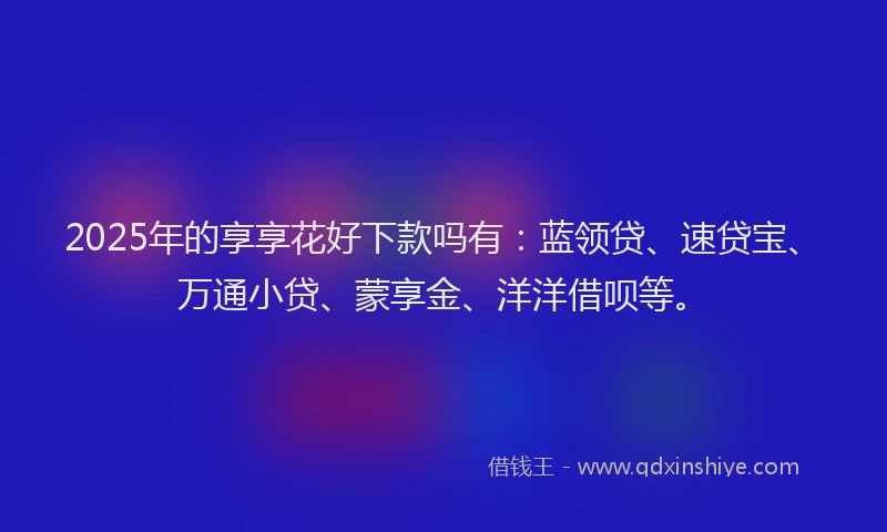 2025年的享享花好下款吗有：蓝领贷、速贷宝、万通小贷、蒙享金、洋洋借呗等。