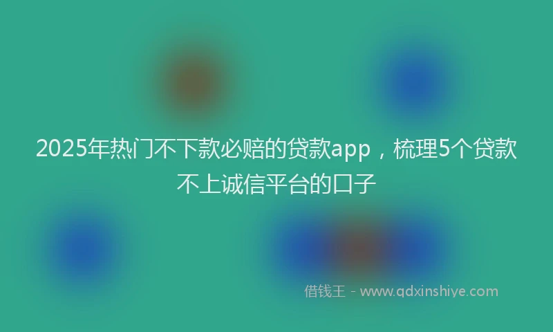 2025年热门不下款必赔的贷款app，梳理5个贷款不上诚信平台的口子