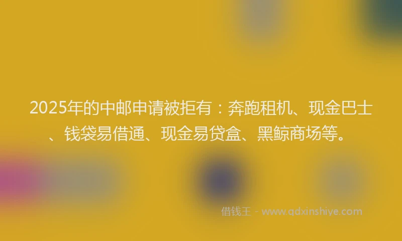 2025年的中邮申请被拒有：奔跑租机、现金巴士、钱袋易借通、现金易贷盒、黑鲸商场等。