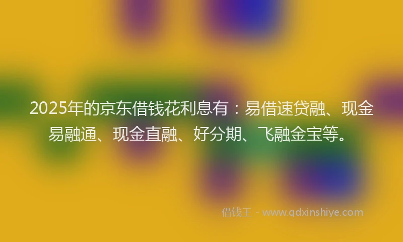 2025年的京东借钱花利息有：易借速贷融、现金易融通、现金直融、好分期、飞融金宝等。