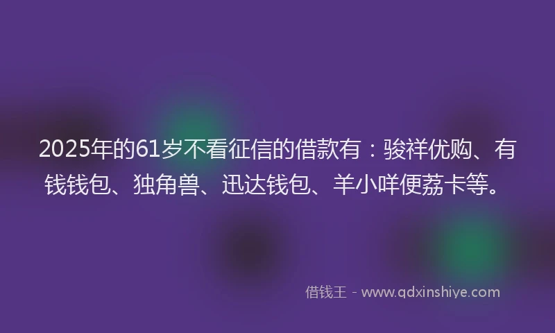 2025年的61岁不看征信的借款有：骏祥优购、有钱钱包、独角兽、迅达钱包、羊小咩便荔卡等。