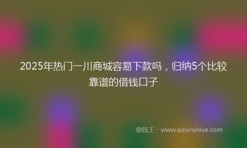 2025年热门一川商城容易下款吗，归纳5个比较靠谱的借钱口子