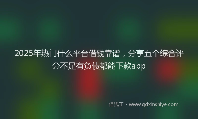 2025年热门什么平台借钱靠谱，分享五个综合评分不足有负债都能下款app