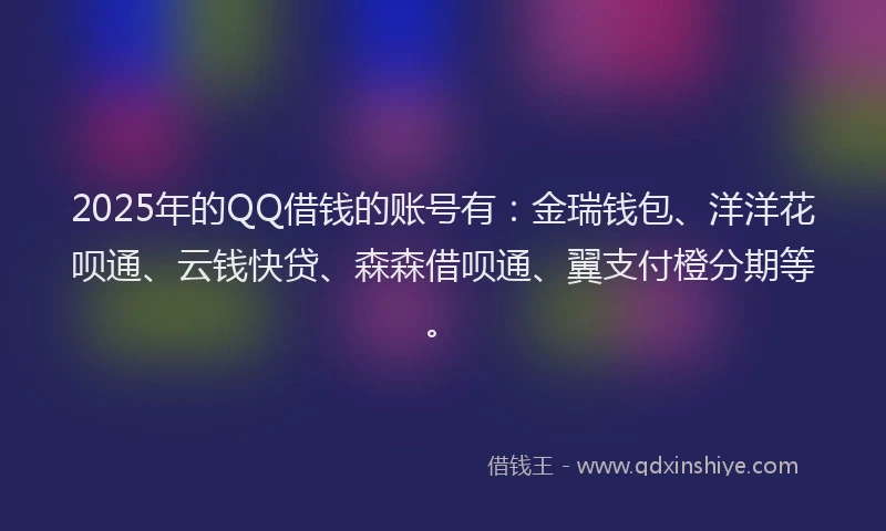 2025年的QQ借钱的账号有：金瑞钱包、洋洋花呗通、云钱快贷、森森借呗通、翼支付橙分期等。