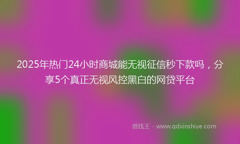 2025年热门24小时商城能无视征信秒下款吗，分享5个真正无视风控黑白的网贷平台