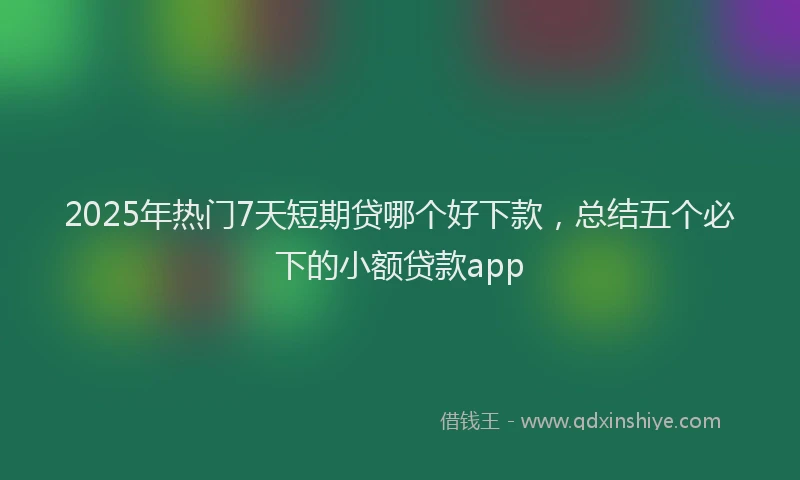 2025年热门7天短期贷哪个好下款，总结五个必下的小额贷款app