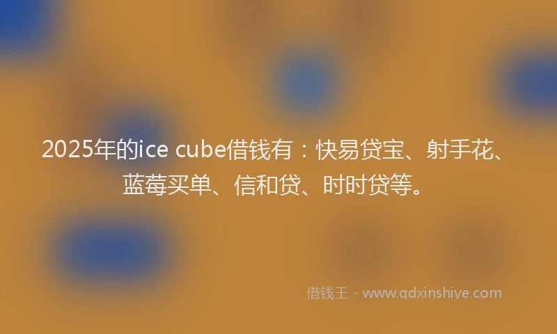 2025年的ice cube借钱有：快易贷宝、射手花、蓝莓买单、信和贷、时时贷等。