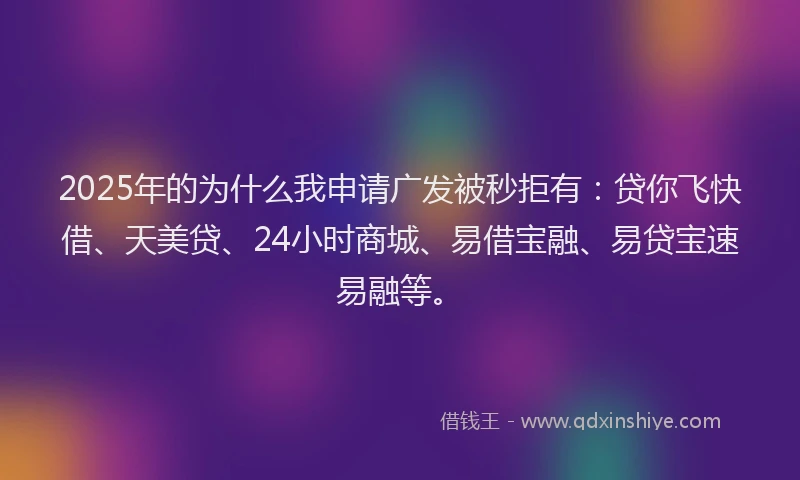 2025年的为什么我申请广发被秒拒有：贷你飞快借、天美贷、24小时商城、易借宝融、易贷宝速易融等。