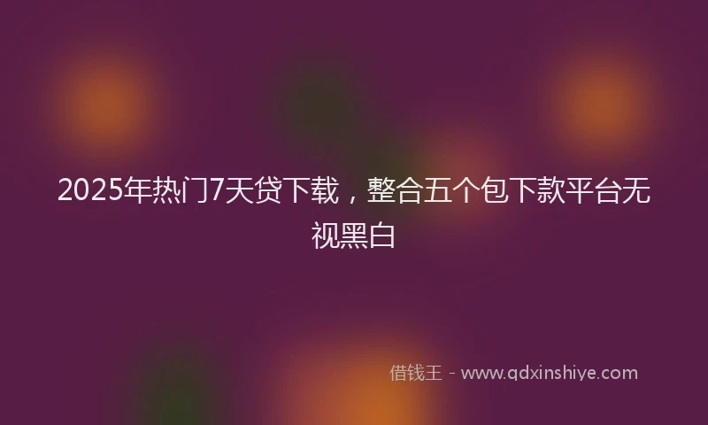2025年热门7天贷下载，整合五个包下款平台无视黑白