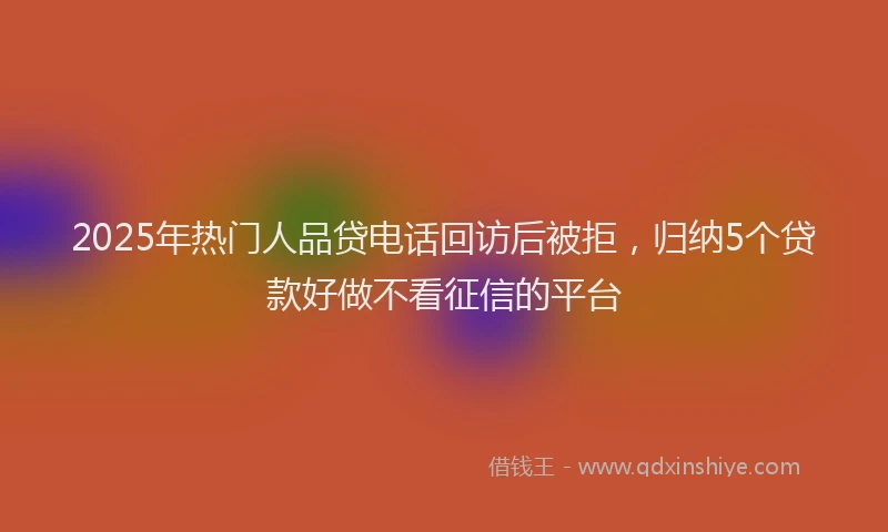 2025年热门人品贷电话回访后被拒，归纳5个贷款好做不看征信的平台
