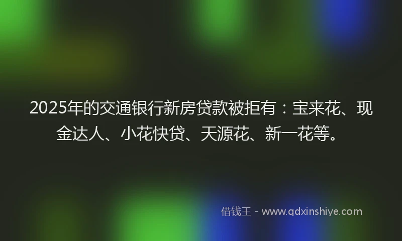 2025年的交通银行新房贷款被拒有：宝来花、现金达人、小花快贷、天源花、新一花等。