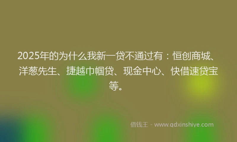 2025年的为什么我新一贷不通过有：恒创商城、洋葱先生、捷越巾帼贷、现金中心、快借速贷宝等。