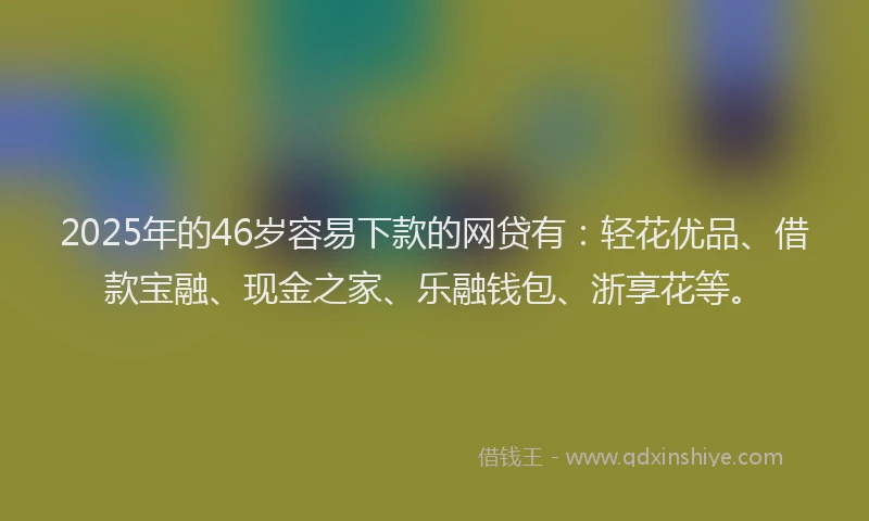 2025年的46岁容易下款的网贷有：轻花优品、借款宝融、现金之家、乐融钱包、浙享花等。